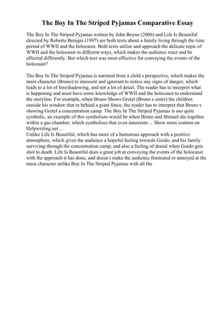 The Boy In The Striped Pyjamas Comparative Essay
The Boy In The Striped Pyjamas written by John Boyne (2006) and Life Is Beautiful
directed by Roberto Benigni (1997) are both texts about a family living through the time
period of WWII and the holocaust. Both texts utilize and approach the delicate topic of
WWII and the holocaust in different ways, which makes the audience react and be
affected differently. But which text was most effective for conveying the events of the
holocaust?
The Boy In The Striped Pyjamas is narrated from a child s perspective, which makes the
main character (Bruno) to innocent and ignorant to notice any signs of danger, which
leads to a lot of foreshadowing, and not a lot of detail. The reader has to interpret what
is happening and must have some knowledge of WWII and the holocaust to understand
the storyline. For example, when Bruno Shows Gretel (Bruno s sister) the children
outside his window that re behind a giant fence, the reader has to interpret that Bruno s
showing Gretel a concentration camp. The Boy In The Striped Pyjamas is aso quite
symbolic, an example of this symbolism would be when Bruno and Shmuel die together
within a gas chamber, which symbolises that even innocents ... Show more content on
Helpwriting.net ...
Unlike Life Is Beautiful, which has more of a humorous approach with a positive
atmosphere, which gives the audience a hopeful feeling towards Guido, and his family
surviving through the concentration camp, and also a feeling of denial when Guido gets
shot to death. Life Is Beautiful does a great job at conveying the events of the holocaust
with the approach it has done, and doesn t make the audience frustrated or annoyed at the
main character unlike Boy In The Striped Pyjamas with all the
 