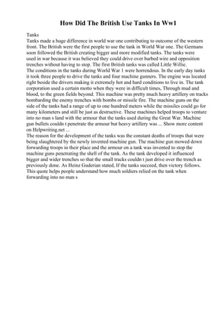 How Did The British Use Tanks In Ww1
Tanks
Tanks made a huge difference in world war one contributing to outcome of the western
front. The British were the first people to use the tank in World War one. The Germans
soon followed the British creating bigger and more modified tanks. The tanks were
used in war because it was believed they could drive over barbed wire and opposition
trenches without having to stop. The first British tanks was called Little Willie.
The conditions in the tanks during World War 1 were horrendous. In the early day tanks
it took three people to drive the tanks and four machine gunners. The engine was located
right beside the drivers making it extremely hot and hard conditions to live in. The tank
corporation used a certain motto when they were in difficult times, Through mud and
blood, to the green fields beyond. This machine was pretty much heavy artillery on tracks
bombarding the enemy trenches with bombs or missile fire. The machine guns on the
side of the tanks had a range of up to one hundred meters while the missiles could go for
many kilometers and still be just as destructive. These machines helped troops to venture
into no man s land with the armour that the tanks used during the Great War. Machine
gun bullets couldn t penetrate the armour but heavy artillery was ... Show more content
on Helpwriting.net ...
The reason for the development of the tanks was the constant deaths of troops that were
being slaughtered by the newly invented machine gun. The machine gun mowed down
forwarding troops in their place and the armour on a tank was invented to stop the
machine guns penetrating the shell of the tank. As the tank developed it influenced
bigger and wider trenches so that the small tracks couldn t just drive over the trench as
previously done. As Heinz Guderian stated, If the tanks succeed, then victory follows.
This quote helps people understand how much soldiers relied on the tank when
forwarding into no man s
 