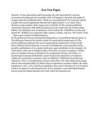 Eco Test Paper
Section I 1Citrus Speculation and Forecasting, Inc, has been hired by a private
consortium of orange growers to predict what will happen to the price and output of
oranges under the conditions below. What are your predictions? For each part, sketch
a graph showing the appropriate demand and supply analysis. a) A major freeze
destroys a large number of the orange trees in Florida. b) The American Medical
Association announces that drinking orange juice can reduce the risk of heart attack.
(Marks 10) 2)During a year of operation, a firm collects Rs. 2,00,000 in revenue and
spends Rs. 90,000 on raw materials, labor expense, utilities, and rent. The owners of the
... Show more content on Helpwriting.net ...
b) The difference between the legal and illegal prices of a prohibited demerit good. c)
The difference between the intrinsic worth of a good and its market price d) The
positive difference between the cost of a good and its market price e) None of the
above 9)Which of the following is not true? a) Indifference curve describes all the
possible combinations of two goods which give equal satisfaction to the consumer. b)
Total utility is the sum of marginal utility of all units of a good consumed. c) When
price of a product increases, demand for its complement increase. d) Utility is a
psychological concept and therefore cannot be precisely measured. e) Consumer
surplus of a good and its economic value are different. 10)Which of the following
statement is true? a) Anything that increases total utility will, other things being equal,
tend to raise marginal utility. b) When a buyer experiences consumer surplus, the seller
experiences a loss. c) If A and B are substitutes, then a rise in the price of A will tend to
result in an increase in the demand for B. d) It is possible to sum individual demand
curves to get the market demand curve only when all consumers are
 