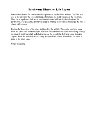 Earthworm Dissection Lab Report
In the dissection of the earthworm three pins were used to hold it down. The first pin
was at the anterior, the second at the posterior and the third was under the clitellum.
Then the scalpel and blade were used to cut into the side of the dorsal vein of the
earthworm. The dissecting probe was used to open up the worm and the used the pins to
pin the sides down.
During the dissection of the clam its hinged in the middle. The umbo was held away
from the chest area and the scalpel was used to cut the two adductor muscles by sliding
the scalpel inside the shell and slicing toward the top of the shell and away from the
organs. Then the muscle is sliced away from the hand turned around and the same is
done to the other side.
When dissecting
 