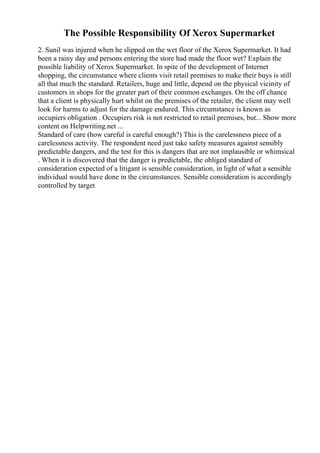 The Possible Responsibility Of Xerox Supermarket
2. Sunil was injured when he slipped on the wet floor of the Xerox Supermarket. It had
been a rainy day and persons entering the store had made the floor wet? Explain the
possible liability of Xerox Supermarket. In spite of the development of Internet
shopping, the circumstance where clients visit retail premises to make their buys is still
all that much the standard. Retailers, huge and little, depend on the physical vicinity of
customers in shops for the greater part of their common exchanges. On the off chance
that a client is physically hurt whilst on the premises of the retailer, the client may well
look for harms to adjust for the damage endured. This circumstance is known as
occupiers obligation . Occupiers risk is not restricted to retail premises, but... Show more
content on Helpwriting.net ...
Standard of care (how careful is careful enough?) This is the carelessness piece of a
carelessness activity. The respondent need just take safety measures against sensibly
predictable dangers, and the test for this is dangers that are not implausible or whimsical
. When it is discovered that the danger is predictable, the obliged standard of
consideration expected of a litigant is sensible consideration, in light of what a sensible
individual would have done in the circumstances. Sensible consideration is accordingly
controlled by target
 