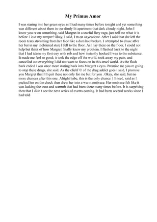 My Primus Amor
I was staring into her green eyes as I had many times before tonight and yet something
was different about them in our dimly lit apartment that dark cloudy night. John I
know you re on something, said Margret in a tearful fiery rage, just tell me what it is
before I lose my temper! Okay, I said, I m on oxycodone. After I said that she left the
room tears streaming from her face like a dam had broken. I attempted to chase after
her but in my inebriated state I fell to the floor. As I lay there on the floor, I could not
help but think of how Margret finally knew my problem. I flashed back to the night
that I had taken my first oxy with rob and how instantly hooked I was to the substance.
It made me feel so good; it took the edge off the world, took away my pain, and
cancelled out everything I did not want to focus on in this cruel world. As the flash
back ended I was once more staring back into Margret s eyes. Promise me you re going
to stop these drugs, she said. As the clichГ© of the drug addict goes I said, I promise
you Margret that I ll quit these not only for me but for you . Okay, she said, but no
more chances after this one. Alright babe, this is the only chance I ll need, said as I
pecked her on the check then drew her into a warm embrace. Her embrace felt like it
was lacking the trust and warmth that had been there many times before. It is surprising
then that I didn t see the next series of events coming. It had been several weeks since I
had told
 