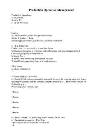 Production Operation Management
Production Operations
Management
Session 3 2
More on Processes
1
Outline
п‚§ Multi product, multi flow process analysis
So far: 1 product, 1 flow
Differing process times, yield issues, machine breakdown
п‚§ Big Takeaway:
Product mix becomes critical in multiple flows
Implications in capital investment, scaling business, and risk management п‚§
Calculating capacity when you have
Multiple flows
With the same processing time at each resource
With different processing times at a single resource
Yield issues
Machine Breakdown
2
Measure: Implied Utilization
п‚§ Implied Utilization captures the mismatch between the capacity requested from a
resource by demand and the capacity currently available at ... Show more content on
Helpwriting.net ...
Processing time: 10 min / unit
10 mins
10 mins
10 mins
10 mins
10 mins
п‚§ Flow Time (FT) = processing time= 10 mins for all units
п‚§ Workstation capacity = Flow Rate
= (1/10) units/min*60 mins/hr = 6 units/hr
10
 