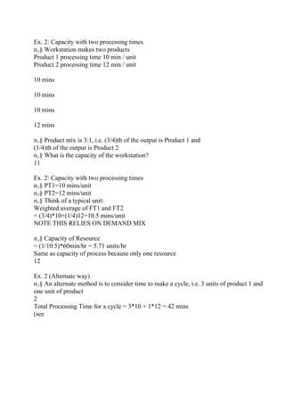 Ex. 2: Capacity with two processing times
п‚§ Workstation makes two products
Product 1 processing time 10 min / unit
Product 2 processing time 12 min / unit
10 mins
10 mins
10 mins
12 mins
п‚§ Product mix is 3:1, i.e. (3/4)th of the output is Product 1 and
(1/4)th of the output is Product 2
п‚§ What is the capacity of the workstation?
11
Ex. 2: Capacity with two processing times
п‚§ PT1=10 mins/unit
п‚§ PT2=12 mins/unit
п‚§ Think of a typical unit:
Weighted average of FT1 and FT2
= (3/4)*10+(1/4)12=10.5 mins/unit
NOTE THIS RELIES ON DEMAND MIX
п‚§ Capacity of Resource
= (1/10.5)*60min/hr = 5.71 units/hr
Same as capacity of process because only one resource
12
Ex. 2 (Alternate way)
п‚§ An alternate method is to consider time to make a cycle, i.e. 3 units of product 1 and
one unit of product
2
Total Processing Time for a cycle = 3*10 + 1*12 = 42 mins
(see
 