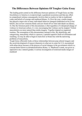 The Differences Between Opinions Of Tougher Guise Essay
The leading point central on the difference between opinions of Tough Guise are that
forcefulness in America is overpoweringly a gendered occurrence and that any effort
to comprehend violence consequently involves that we realize its link to traditional
codes and beliefs of courage and manhood (Kataz, 5). Over the year s media images
has played a major role in many individuals behavior changed established on his or her
beliefs, also on how someone thinks and acts found off on what individuals see (Kataz,
5). One the foremost point of this documentary is that regardless of widespread change of
violence in American culture, it s very encouraging that violence can be stopped. Violent
masculinityis no more natural than media imagery. Together depend on organized
routines. The assumption of this documentary amount to this: By identifying, and
categorizing, masculinity which is a process, a painful repetitive built on elimination and
watching, we may be able to begin to learn how to break free with the narrowing
problems of masculinity.
Tough Guise efficiently looks at those relationships between pop cultural imagery and
the social development of mascot characters in what are to come for U.S. encountered
with urban decay because of the process of social changes in the government which is a
concept better known as deindustrialization (Kataz, 1). Manhood is made, not given as
opposed to one s natural gender; A serious investigation of restricted media images of
manhood
 