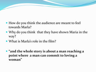  How do you think the audience are meant to feel
towards Marla?
 Why do you think that they have shown Maria in the
way?
 What is Marla’s role in the film?
 “and the whole story is about a man reaching a
point where a man can commit to loving a
woman”
 