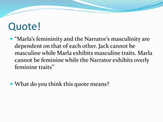 Quote!
 “Marla’s femininity and the Narrator’s masculinity are
dependent on that of each other. Jack cannot be
masculine while Marla exhibits masculine traits. Marla
cannot be feminine while the Narrator exhibits overly
feminine traits”
 What do you think this quote means?
 