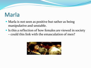 Marla
 Marla is not seen as positive but rather as being
manipulative and unstable.
 Is this a reflection of how females are viewed in society
– could this link with the emasculation of men?
 