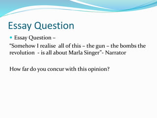 Essay Question
 Essay Question –
“Somehow I realise all of this – the gun – the bombs the
revolution - is all about Marla Singer”- Narrator
How far do you concur with this opinion?
 