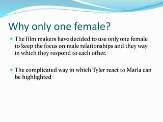 Why only one female?
 The film makers have decided to use only one female
to keep the focus on male relationships and they way
in which they respond to each other.
 The complicated way in which Tyler react to Marla can
be highlighted
 