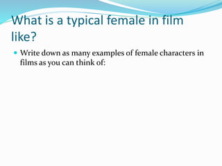 What is a typical female in film
like?
 Write down as many examples of female characters in
films as you can think of:
 