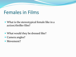 Females in Films
 What is the stereotypical female like in a
action/thriller film?
 What would they be dressed like?
 Camera angles?
 Movement?
 