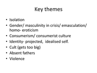 Key themes
• Isolation
• Gender/ masculinity in crisis/ emasculation/
homo- eroticism
• Consumerism/ consumerist culture
• Identity- projected, idealised self.
• Cult (gets too big)
• Absent fathers
• Violence
 