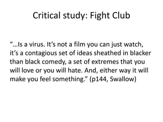 Critical study: Fight Club
“…Is a virus. It’s not a film you can just watch,
it’s a contagious set of ideas sheathed in blacker
than black comedy, a set of extremes that you
will love or you will hate. And, either way it will
make you feel something.” (p144, Swallow)
 