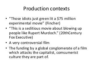 Production contexts
• “Those idiots just green lit a $75 million
experimental movie” (Fincher)
• “This is a seditious movie about blowing up
people like Rupert Murdoch.” (20thCentury
Fox Executive)
• A very controversial film
• The funding by a global conglomerate of a film
which attacks the capitalist, comsumerist
culture they are part of.
 