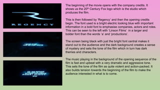 The beginning of the movie opens with the company credits. It
shows us the 20th Century Fox logo which is the studio which
produces the film.
This is then followed by ‘Regency’ and then the opening credits
begin. The font used is a bright electric looking blue with important
information in a bold font to emphasise companies, actors and roles.
This can be seen to the left with ‘Linson Films’ in a larger and
bolder font than the words ‘a’ and ‘productions’.
The screen being black with just the bright font central makes it
stand out to the audience and the dark background creates a sense
of mystery and sets the tone of the film which in turn has dark
themes and characters.
The music playing in the background of the opening sequence of the
film is fast and upbeat with a very dramatic and aggressive tone.
This sets the tone of the film as quite violent and action-packed. It
also builds tension towards the beginning of the film to make the
audience interested in what is to come.
 