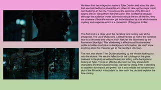 We learn that the antagonists name is Tyler Durden and about the plan
that was hatched by his character and others to blow up the major credit
card buildings in the city. This sets out the outcome of the film as it
begins with an extract from the final scene. This is effective because
although the audience knows information about the end of the film, they
are unaware of how the narrator got to the situation he is in which creates
mystery and suspense which is a convention of the genre thriller.
This first shot is a close up of the narrators face looking over at the
antagonist. The use if shadowing is effective here as half of the narrators
face is a silhouette and only his main features are illuminated by the
fluorescent blue light. This shadowing is effective as the characters
profile is hidden much like his background information. We don’t know
anything about his character yet so his identity is unknown.
The next shot shows Tyler Durden standing by the window looking out
onto the skyline. We see the reflection of the buildings on the glass
(relevant to the plot) as well as the narrator sitting in the background
looking at Tyler. This is an effective shot as it not only shows both
characters and their situation/power (narrator is sitting, Tyler is standing
to establish dominance and power) but it also reflects the narrative and
plot of the film which is important for later on in the plot and explains the
fore-coming.
 