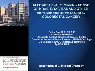 Department of GI Medical Oncology
ALPHABET SOUP: MAKING SENSE
OF KRAS, BRAF, RAS AND OTHER
BIOMARKERS IN METASTATIC
COLORECTAL CANCER
Cathy Eng, M.D., F.A.C.P.
Associate Professor
Associate Medical Director, Colorectal Center
Director of Network Clinical Research, GI Med Oncology
Co-Chairman, SWOG Rectal Subcommittee
April 23, 2014
 