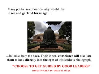 Many politicians of our country would like
to see and garland his image …
…but now from the back. Their inner- conscience will disallow
them to look directly into the eyes of this leader’s photograph.
“CHOOSE TO GET GUIDED BY GOOD LEADERS”
ISSUED IN PUBLIC INTEREST BY ANSAK
 