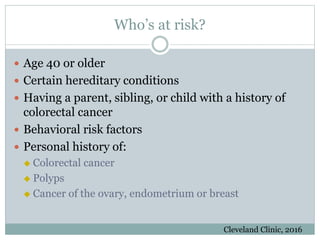 Who’s at risk?
 Age 40 or older
 Certain hereditary conditions
 Having a parent, sibling, or child with a history of
colorectal cancer
 Behavioral risk factors
 Personal history of:
 Colorectal cancer
 Polyps
 Cancer of the ovary, endometrium or breast
Cleveland Clinic, 2016
 