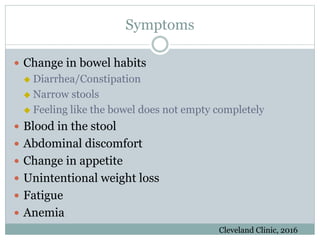 Symptoms
 Change in bowel habits
 Diarrhea/Constipation
 Narrow stools
 Feeling like the bowel does not empty completely
 Blood in the stool
 Abdominal discomfort
 Change in appetite
 Unintentional weight loss
 Fatigue
 Anemia
Cleveland Clinic, 2016
 