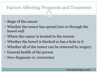 Factors Affecting Prognosis and Treatment
 Stage of the cancer
 Whether the tumor has spread into or through the
bowel wall
 Where the cancer is located in the rectum
 Whether the bowel is blocked or has a hole in it
 Whether all of the tumor can be removed by surgery
 General health of the person
 New diagnosis vs. recurrence
Cleveland Clinic, 2016
 