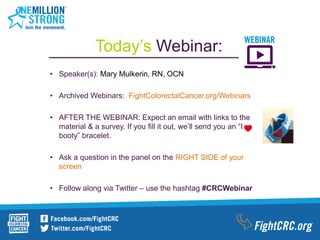 • Speaker(s): Mary Mulkerin, RN, OCN
• Archived Webinars: FightColorectalCancer.org/Webinars
• AFTER THE WEBINAR: Expect an email with links to the
material & a survey. If you fill it out, we’ll send you an “I
booty” bracelet.
• Ask a question in the panel on the RIGHT SIDE of your
screen
• Follow along via Twitter – use the hashtag #CRCWebinar
Today’s Webinar:
 