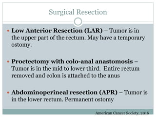 Surgical Resection
 Low Anterior Resection (LAR) – Tumor is in
the upper part of the rectum. May have a temporary
ostomy.
 Proctectomy with colo-anal anastomosis –
Tumor is in the mid to lower third. Entire rectum
removed and colon is attached to the anus
 Abdominoperineal resection (APR) – Tumor is
in the lower rectum. Permanent ostomy
American Cancer Society, 2016
 