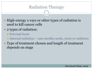 Radiation Therapy
 High-energy x-rays or other types of radiation is
used to kill cancer cells
 2 types of radiation:
 External beam
 Internal radiation – uses needles seeds, wires or catheters
 Type of treatment chosen and length of treatment
depends on stage
Cleveland Clinic, 2016
 