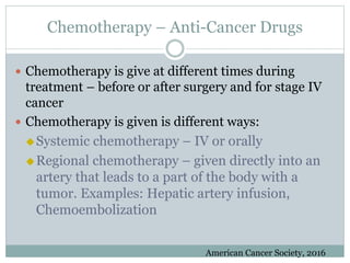 Chemotherapy – Anti-Cancer Drugs
 Chemotherapy is give at different times during
treatment – before or after surgery and for stage IV
cancer
 Chemotherapy is given is different ways:
Systemic chemotherapy – IV or orally
Regional chemotherapy – given directly into an
artery that leads to a part of the body with a
tumor. Examples: Hepatic artery infusion,
Chemoembolization
American Cancer Society, 2016
 