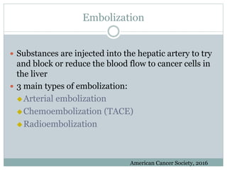 Embolization
 Substances are injected into the hepatic artery to try
and block or reduce the blood flow to cancer cells in
the liver
 3 main types of embolization:
Arterial embolization
Chemoembolization (TACE)
Radioembolization
American Cancer Society, 2016
 