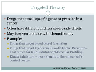 Targeted Therapy
 Drugs that attack specific genes or proteins in a
cancer
 Often have different and less severe side effects
 May be given alone or with chemotherapy
 Examples:
 Drugs that target blood vessel formation
 Drugs that target Epidermal Growth Factor Receptor –
Test tumor for KRAS Mutation/Molecular Profiling
 Kinase inhibitors – block signals to the cancer cell’s
control center
American Cancer Society, 2016
 