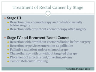 Treatment of Rectal Cancer by Stage
 Stage III
 Resection plus chemotherapy and radiation usually
before surgery
 Resection with or without chemotherapy after surgery
 Stage IV and Recurrent Rectal Cancer
 Resection with or without chemoradiation before surgery
 Resection or pelvic exenteration as palliation
 Palliative radiation and/or chemotherapy
 Chemotherapy with or without targeted therapy
 Placement of a rectal stent/diverting ostomy
 Tumor Molecular Profiling
Cleveland Clinic, 2016
 
