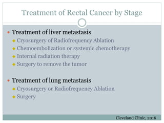 Treatment of Rectal Cancer by Stage
 Treatment of liver metastasis
 Cryosurgery of Radiofrequency Ablation
 Chemoembolization or systemic chemotherapy
 Internal radiation therapy
 Surgery to remove the tumor
 Treatment of lung metastasis
 Cryosurgery or Radiofrequency Ablation
 Surgery
Cleveland Clinic, 2016
 
