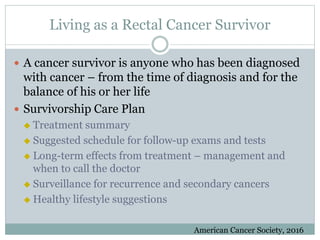 Living as a Rectal Cancer Survivor
 A cancer survivor is anyone who has been diagnosed
with cancer – from the time of diagnosis and for the
balance of his or her life
 Survivorship Care Plan
 Treatment summary
 Suggested schedule for follow-up exams and tests
 Long-term effects from treatment – management and
when to call the doctor
 Surveillance for recurrence and secondary cancers
 Healthy lifestyle suggestions
American Cancer Society, 2016
 