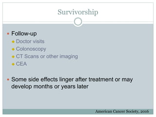 Survivorship
 Follow-up
 Doctor visits
 Colonoscopy
 CT Scans or other imaging
 CEA
 Some side effects linger after treatment or may
develop months or years later
American Cancer Society, 2016
 
