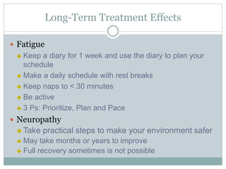 Long-Term Treatment Effects
 Fatigue
 Keep a diary for 1 week and use the diary to plan your
schedule
 Make a daily schedule with rest breaks
 Keep naps to < 30 minutes
 Be active
 3 Ps: Prioritize, Plan and Pace
 Neuropathy
 Take practical steps to make your environment safer
 May take months or years to improve
 Full recovery sometimes is not possible
 