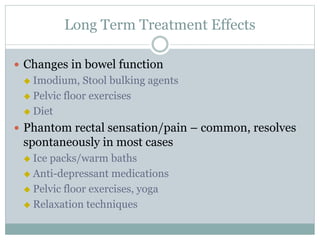 Long Term Treatment Effects
 Changes in bowel function
 Imodium, Stool bulking agents
 Pelvic floor exercises
 Diet
 Phantom rectal sensation/pain – common, resolves
spontaneously in most cases
 Ice packs/warm baths
 Anti-depressant medications
 Pelvic floor exercises, yoga
 Relaxation techniques
 
