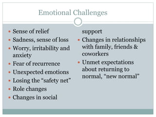 Emotional Challenges
 Sense of relief
 Sadness, sense of loss
 Worry, irritability and
anxiety
 Fear of recurrence
 Unexpected emotions
 Losing the “safety net”
 Role changes
 Changes in social
support
 Changes in relationships
with family, friends &
coworkers
 Unmet expectations
about returning to
normal, “new normal”
 