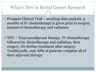 What’s New in Rectal Cancer Research
 Prospect Clinical Trial – awaiting data analysis. 4
months of IV chemotherapy is given prior to surgery
instead of chemotherapy and radiation
 TNT – Total neoadjuvant therapy. IV chemotherapy
followed by chemotherapy and radiation, then
surgery. No further treatment after surgery.
Traditionally, only 68% of patients complete all of
their adjuvant therapy
 