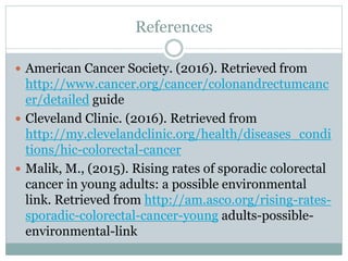 References
 American Cancer Society. (2016). Retrieved from
http://www.cancer.org/cancer/colonandrectumcanc
er/detailed guide
 Cleveland Clinic. (2016). Retrieved from
http://my.clevelandclinic.org/health/diseases_condi
tions/hic-colorectal-cancer
 Malik, M., (2015). Rising rates of sporadic colorectal
cancer in young adults: a possible environmental
link. Retrieved from http://am.asco.org/rising-rates-
sporadic-colorectal-cancer-young adults-possible-
environmental-link
 