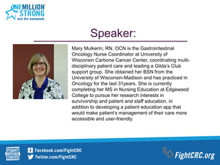 Speaker:
Mary Mulkerin, RN, OCN is the Gastrointestinal
Oncology Nurse Coordinator at University of
Wisconsin Carbone Cancer Center, coordinating multi-
disciplinary patient care and leading a Gilda’s Club
support group. She obtained her BSN from the
University of Wisconsin-Madison and has practiced in
Oncology for the last 31years. She is currently
completing her MS in Nursing Education at Edgewood
College to pursue her research interests in
survivorship and patient and staff education, in
addition to developing a patient education app that
would make patient’s management of their care more
accessible and user-friendly.
 