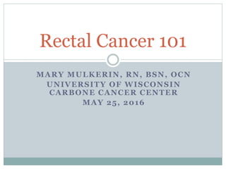 MARY MULKERIN, RN, BSN, OCN
UNIVERSITY OF WISCONSIN
CARBONE CANCER CENTER
MAY 25, 2016
Rectal Cancer 101
 