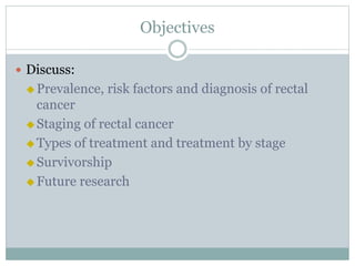 Objectives
 Discuss:
 Prevalence, risk factors and diagnosis of rectal
cancer
 Staging of rectal cancer
 Types of treatment and treatment by stage
 Survivorship
 Future research
 