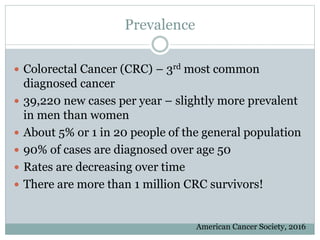 Prevalence
 Colorectal Cancer (CRC) – 3rd most common
diagnosed cancer
 39,220 new cases per year – slightly more prevalent
in men than women
 About 5% or 1 in 20 people of the general population
 90% of cases are diagnosed over age 50
 Rates are decreasing over time
 There are more than 1 million CRC survivors!
American Cancer Society, 2016
 
