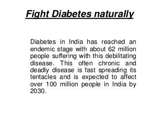 Fight Diabetes naturally
Diabetes in India has reached an
endemic stage with about 62 million
people suffering with this debilitating
disease. This often chronic and
deadly disease is fast spreading its
tentacles and is expected to affect
over 100 million people in India by
2030.
 
