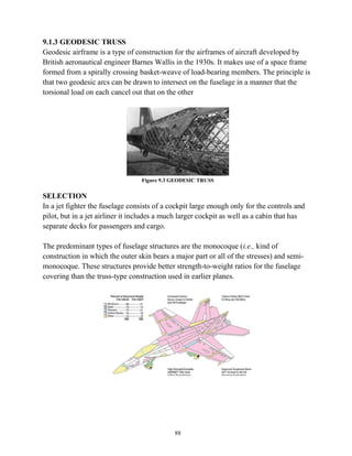 88
9.1.3 GEODESIC TRUSS
Geodesic airframe is a type of construction for the airframes of aircraft developed by
British aeronautical engineer Barnes Wallis in the 1930s. It makes use of a space frame
formed from a spirally crossing basket-weave of load-bearing members. The principle is
that two geodesic arcs can be drawn to intersect on the fuselage in a manner that the
torsional load on each cancel out that on the other
Figure 9.3 GEODESIC TRUSS
SELECTION
In a jet fighter the fuselage consists of a cockpit large enough only for the controls and
pilot, but in a jet airliner it includes a much larger cockpit as well as a cabin that has
separate decks for passengers and cargo.
The predominant types of fuselage structures are the monocoque (i.e., kind of
construction in which the outer skin bears a major part or all of the stresses) and semi-
monocoque. These structures provide better strength-to-weight ratios for the fuselage
covering than the truss-type construction used in earlier planes.
 