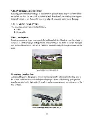 89
9.2 LANDING GEAR SELECTION
Landing gear is the undercarriage of an aircraft or spacecraft and may be used for either
takeoff or landing. For aircraft it is generally both. For aircraft, the landing gear supports
the craft when it is not flying, allowing it to take off, land, and taxi without damage.
9.2.1 LANDING GEAR TYPES
The landing gears are classified as follows,
1. Fixed
2. Retractable
Fixed Landing Gear
Landing gear employing a rear-mounted wheel is called fixed landing gear. Fixed gear is
designed to simplify design and operation. The advantages are that it is always deployed
and its initial instalments cost is low. Whereas its disadvantage is that produces constant
drag.
Figure 9.4 FIXED LANDING GEAR
Retractable Landing Gear
A retractable gear is designed to streamline the airplane by allowing the landing gear to
be stowed inside the structure during cruising flight. Retractable landing gear systems
may be operated either hydraulically or electrically, or may employ a combination of the
two systems.
Figure 9.5 RETRACTABLE LANDING GEAR
 
