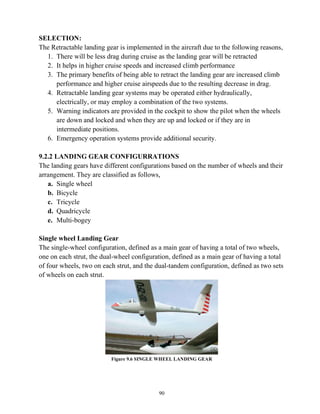 90
SELECTION:
The Retractable landing gear is implemented in the aircraft due to the following reasons,
1. There will be less drag during cruise as the landing gear will be retracted
2. It helps in higher cruise speeds and increased climb performance
3. The primary benefits of being able to retract the landing gear are increased climb
performance and higher cruise airspeeds due to the resulting decrease in drag.
4. Retractable landing gear systems may be operated either hydraulically,
electrically, or may employ a combination of the two systems.
5. Warning indicators are provided in the cockpit to show the pilot when the wheels
are down and locked and when they are up and locked or if they are in
intermediate positions.
6. Emergency operation systems provide additional security.
9.2.2 LANDING GEAR CONFIGURRATIONS
The landing gears have different configurations based on the number of wheels and their
arrangement. They are classified as follows,
a. Single wheel
b. Bicycle
c. Tricycle
d. Quadricycle
e. Multi-bogey
Single wheel Landing Gear
The single-wheel configuration, defined as a main gear of having a total of two wheels,
one on each strut, the dual-wheel configuration, defined as a main gear of having a total
of four wheels, two on each strut, and the dual-tandem configuration, defined as two sets
of wheels on each strut.
Figure 9.6 SINGLE WHEEL LANDING GEAR
 