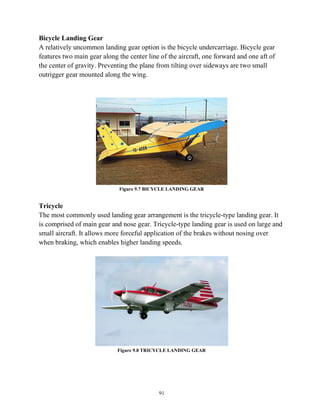 91
Bicycle Landing Gear
A relatively uncommon landing gear option is the bicycle undercarriage. Bicycle gear
features two main gear along the center line of the aircraft, one forward and one aft of
the center of gravity. Preventing the plane from tilting over sideways are two small
outrigger gear mounted along the wing.
Figure 9.7 BICYCLE LANDING GEAR
Tricycle
The most commonly used landing gear arrangement is the tricycle-type landing gear. It
is comprised of main gear and nose gear. Tricycle-type landing gear is used on large and
small aircraft. It allows more forceful application of the brakes without nosing over
when braking, which enables higher landing speeds.
Figure 9.8 TRICYCLE LANDING GEAR
 